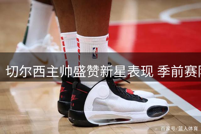 切尔西主帅盛赞新星表现 季前赛阵容轮换策略曝光