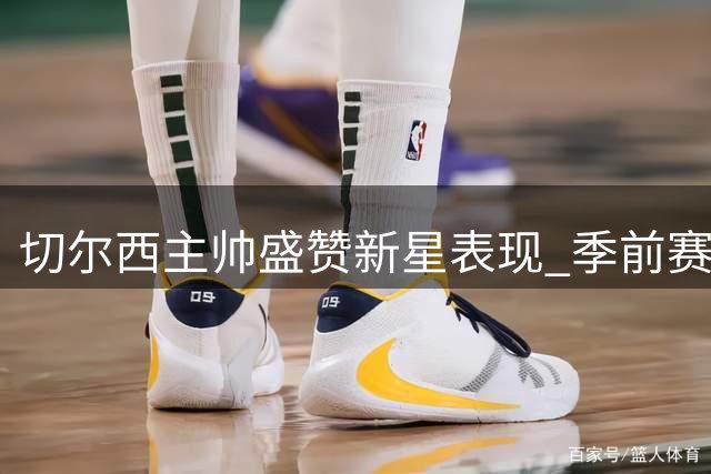 切尔西主帅盛赞新星表现 季前赛阵容轮换策略曝光
