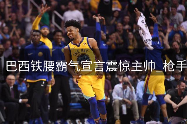 巴西铁腰霸气宣言震惊主帅 枪手新援一段尘封往事曝光