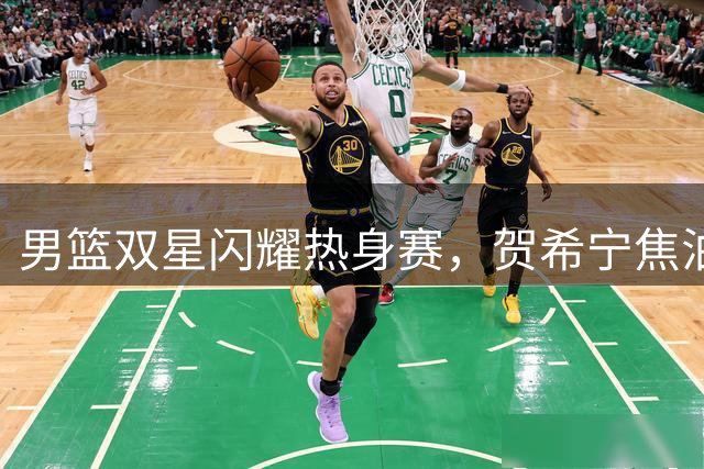 男篮双星闪耀热身赛，贺希宁焦泊乔强势回应质疑