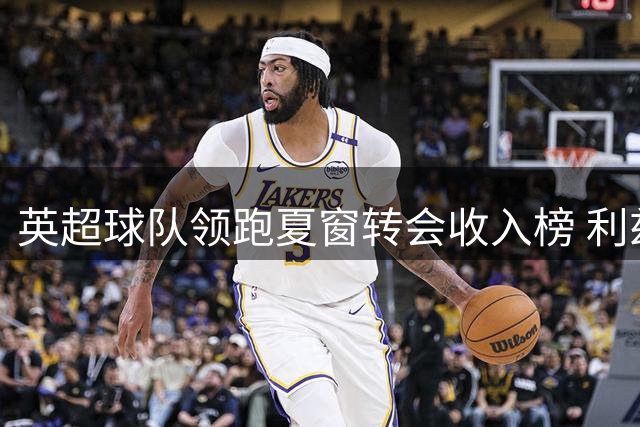 英超球队领跑夏窗转会收入榜 利兹联成最大赢家