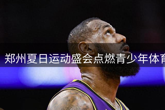 郑州夏日运动盛会点燃青少年体育梦想