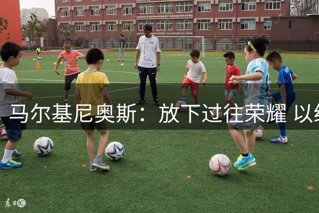 马尔基尼奥斯：放下过往荣耀 以经验铸就新辉煌