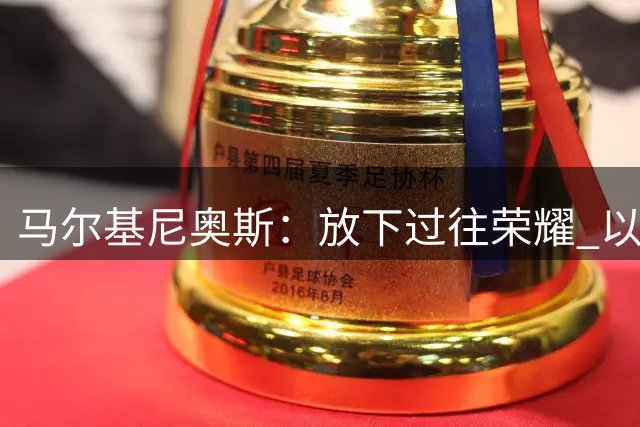 马尔基尼奥斯：放下过往荣耀 以经验铸就新辉煌