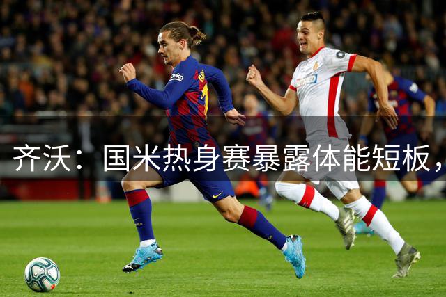 齐沃：国米热身赛暴露体能短板，新秀成长成关键突破口