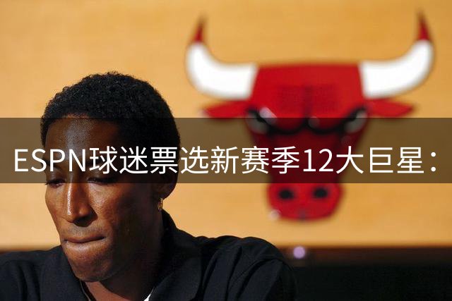 ESPN球迷票选新赛季12大巨星：文班亚马登顶 詹杜未入选