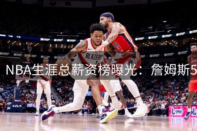 NBA生涯总薪资榜曝光：詹姆斯5.81亿领跑 为何底薪去76人