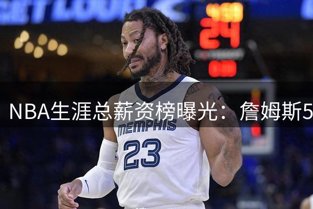NBA生涯总薪资榜曝光：詹姆斯5.81亿领跑 为何底薪去76人
